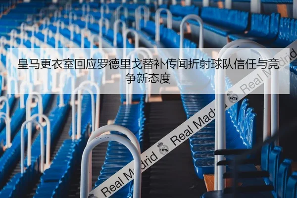 皇马更衣室回应罗德里戈替补传闻折射球队信任与竞争新态度