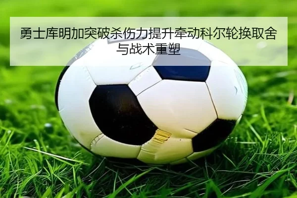 勇士库明加突破杀伤力提升牵动科尔轮换取舍与战术重塑