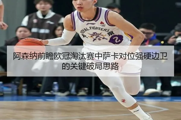 阿森纳前瞻欧冠淘汰赛中萨卡对位强硬边卫的关键破局思路